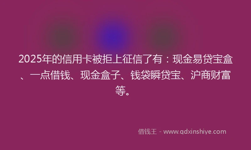 2025年的信用卡被拒上征信了有：现金易贷宝盒、一点借钱、现金盒子、钱袋瞬贷宝、沪商财富等。
