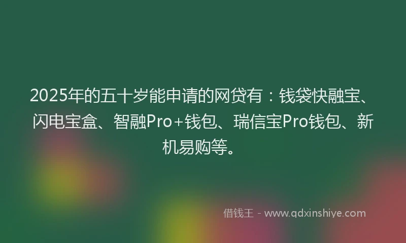 2025年的五十岁能申请的网贷有：钱袋快融宝、闪电宝盒、智融Pro+钱包、瑞信宝Pro钱包、新机易购等。