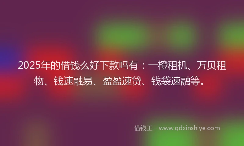 2025年的借钱么好下款吗有：一橙租机、万贝租物、钱速融易、盈盈速贷、钱袋速融等。