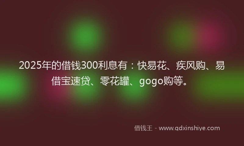 2025年的借钱300利息有：快易花、疾风购、易借宝速贷、零花罐、gogo购等。