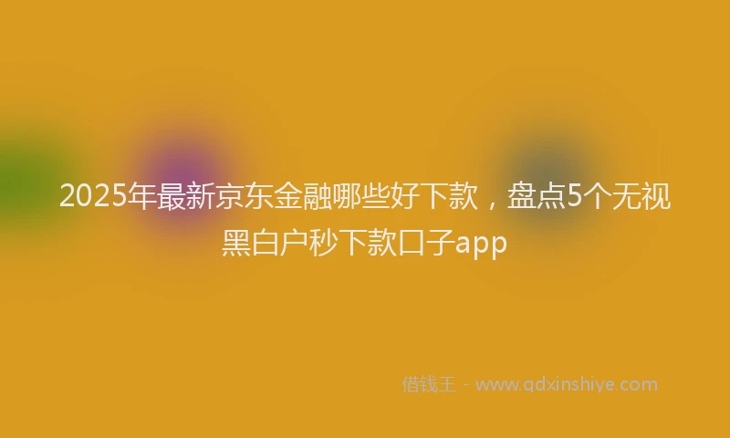 2025年最新京东金融哪些好下款，盘点5个无视黑白户秒下款口子app