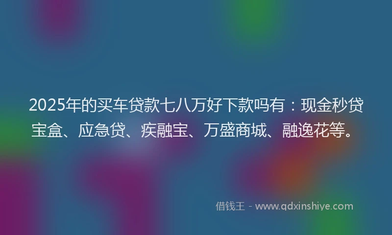 2025年的买车贷款七八万好下款吗有：现金秒贷宝盒、应急贷、疾融宝、万盛商城、融逸花等。