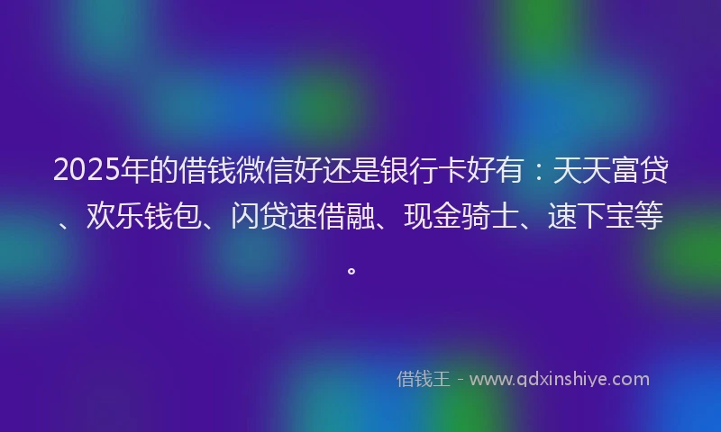 2025年的借钱微信好还是银行卡好有：天天富贷、欢乐钱包、闪贷速借融、现金骑士、速下宝等。