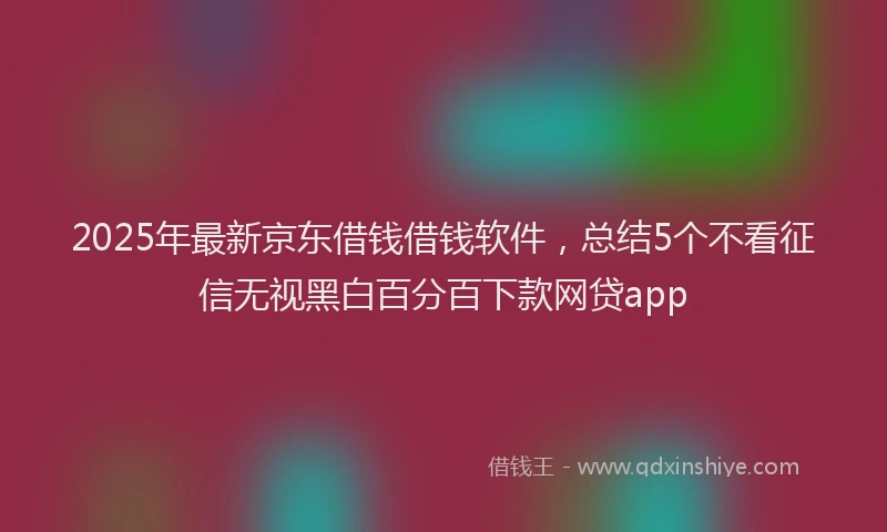 2025年最新京东借钱借钱软件，总结5个不看征信无视黑白百分百下款网贷app