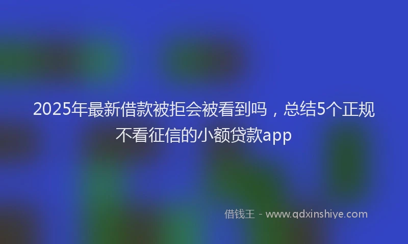 2025年最新借款被拒会被看到吗，总结5个正规不看征信的小额贷款app