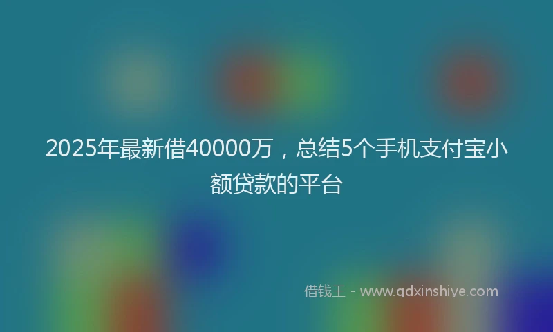 2025年最新借40000万，总结5个手机支付宝小额贷款的平台