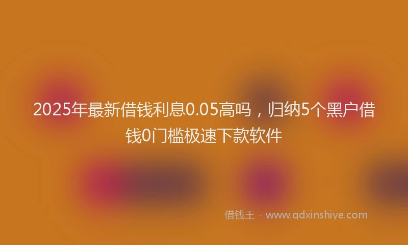 2025年最新借钱利息0.05高吗，归纳5个黑户借钱0门槛极速下款软件