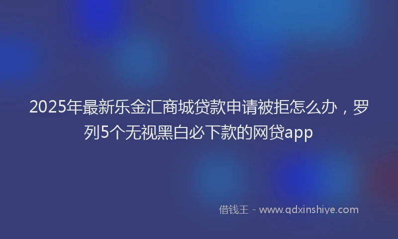 2025年最新乐金汇商城贷款申请被拒怎么办，罗列5个无视黑白必下款的网贷app