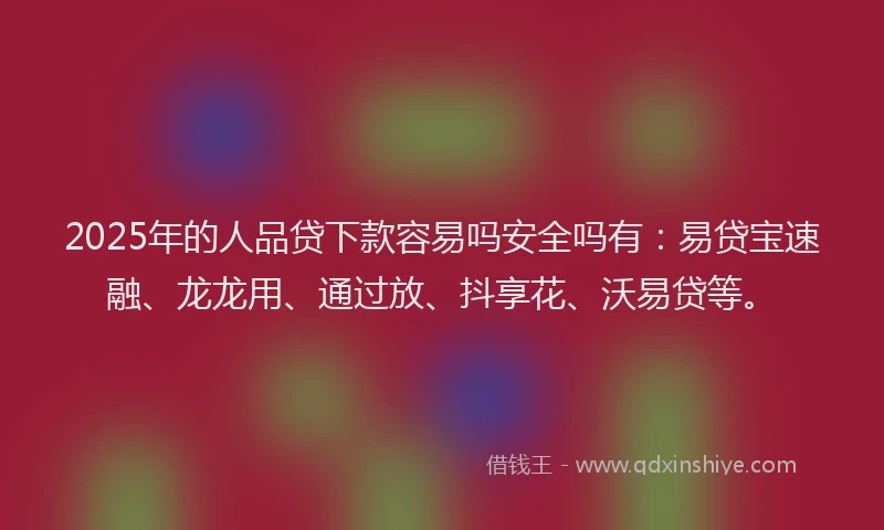 2025年的人品贷下款容易吗安全吗有：易贷宝速融、龙龙用、通过放、抖享花、沃易贷等。