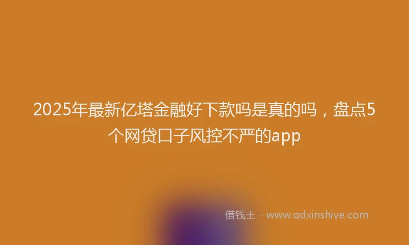 2025年最新亿塔金融好下款吗是真的吗，盘点5个网贷口子风控不严的app