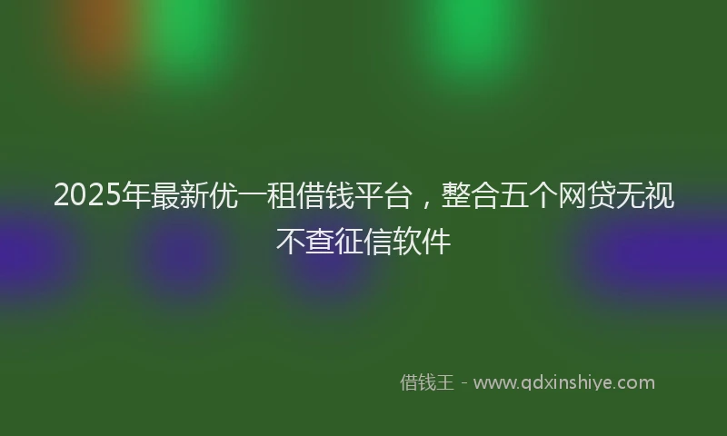 2025年最新优一租借钱平台，整合五个网贷无视不查征信软件