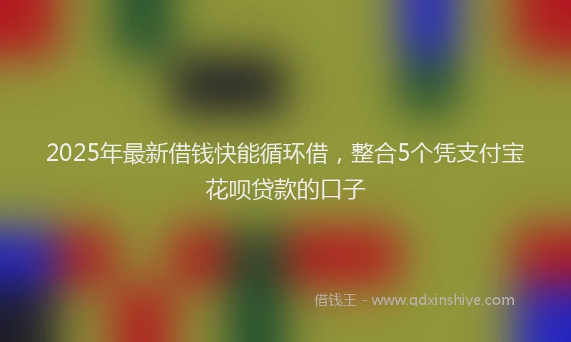 2025年最新借钱快能循环借，整合5个凭支付宝花呗贷款的口子