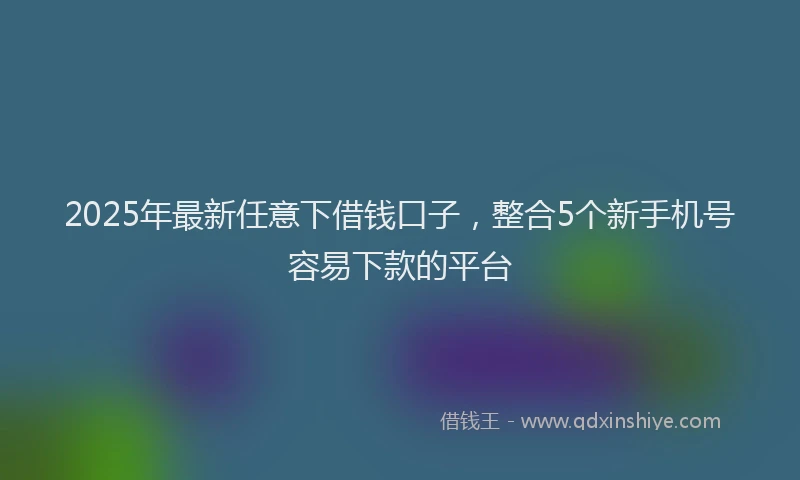 2025年最新任意下借钱口子，整合5个新手机号容易下款的平台