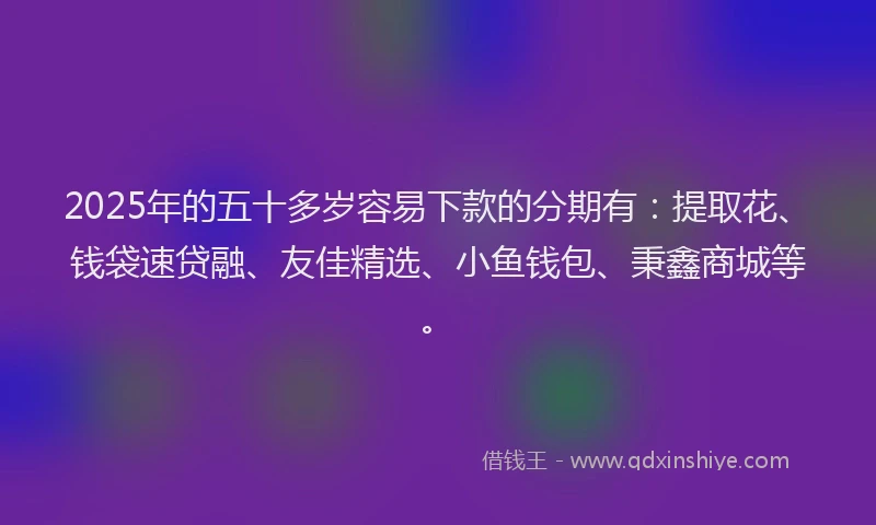 2025年的五十多岁容易下款的分期有：提取花、钱袋速贷融、友佳精选、小鱼钱包、秉鑫商城等。