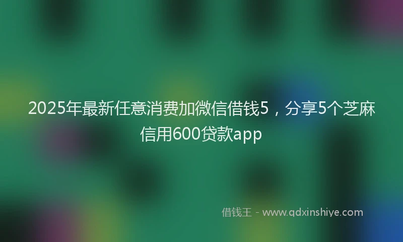 2025年最新任意消费加微信借钱5，分享5个芝麻信用600贷款app