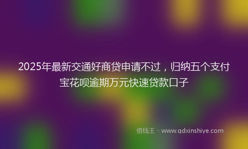 2025年最新交通好商贷申请不过，归纳五个支付宝花呗逾期万元快速贷款口子