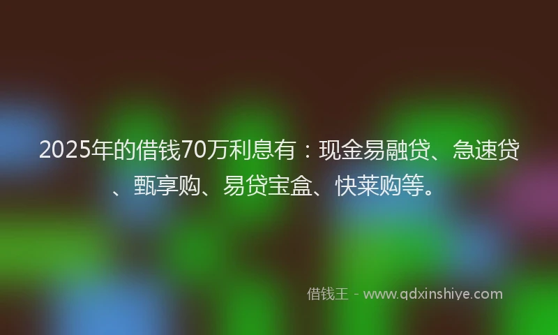 2025年的借钱70万利息有：现金易融贷、急速贷、甄享购、易贷宝盒、快莱购等。