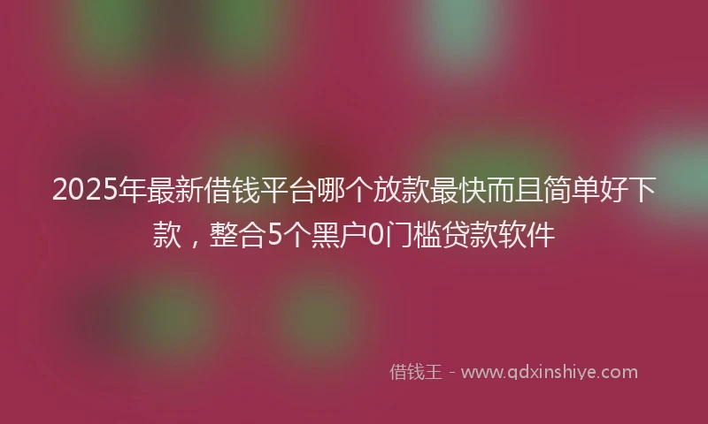 2025年最新借钱平台哪个放款最快而且简单好下款，整合5个黑户0门槛贷款软件