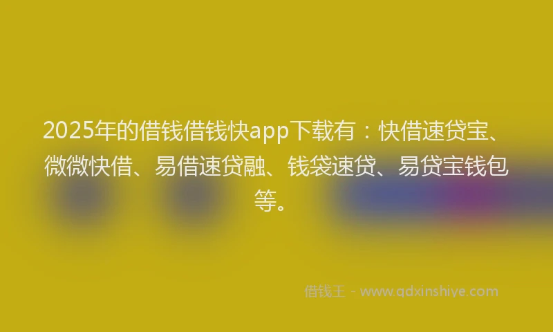 2025年的借钱借钱快app下载有：快借速贷宝、微微快借、易借速贷融、钱袋速贷、易贷宝钱包等。