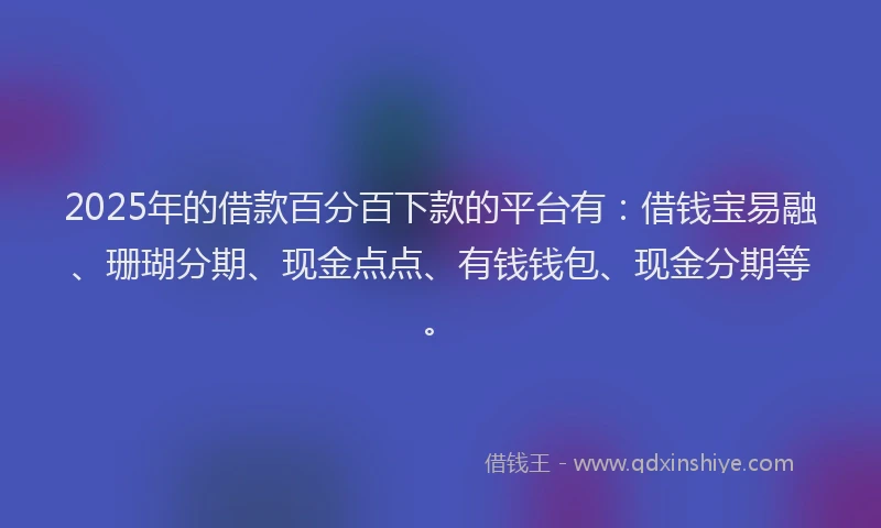 2025年的借款百分百下款的平台有：借钱宝易融、珊瑚分期、现金点点、有钱钱包、现金分期等。