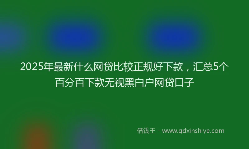 2025年最新什么网贷比较正规好下款，汇总5个百分百下款无视黑白户网贷口子