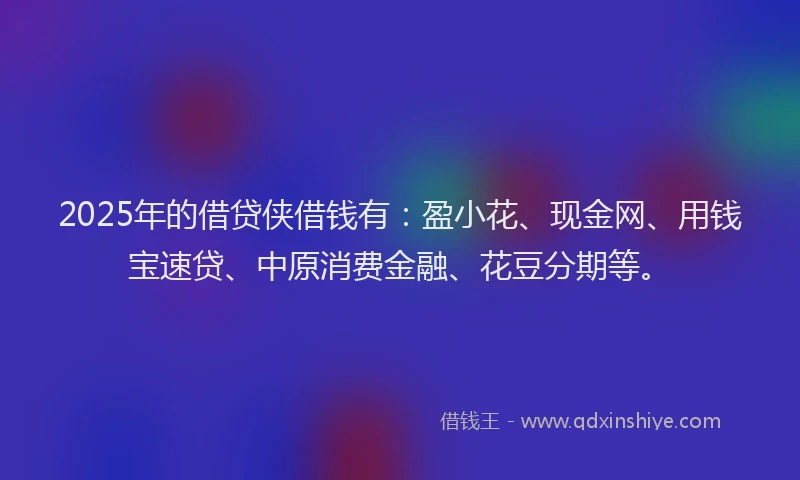 2025年的借贷侠借钱有：盈小花、现金网、用钱宝速贷、中原消费金融、花豆分期等。
