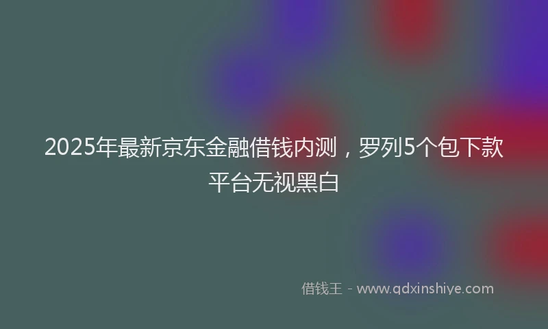 2025年最新京东金融借钱内测，罗列5个包下款平台无视黑白