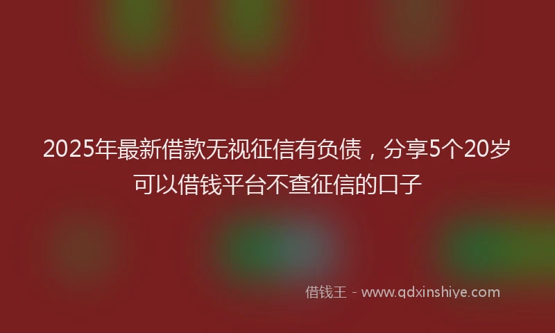 2025年最新借款无视征信有负债，分享5个20岁可以借钱平台不查征信的口子