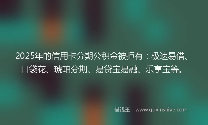2025年的信用卡分期公积金被拒有：极速易借、口袋花、琥珀分期、易贷宝易融、乐享宝等。