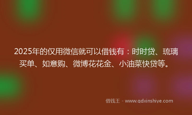 2025年的仅用微信就可以借钱有：时时贷、琉璃买单、如意购、微博花花金、小油菜快贷等。