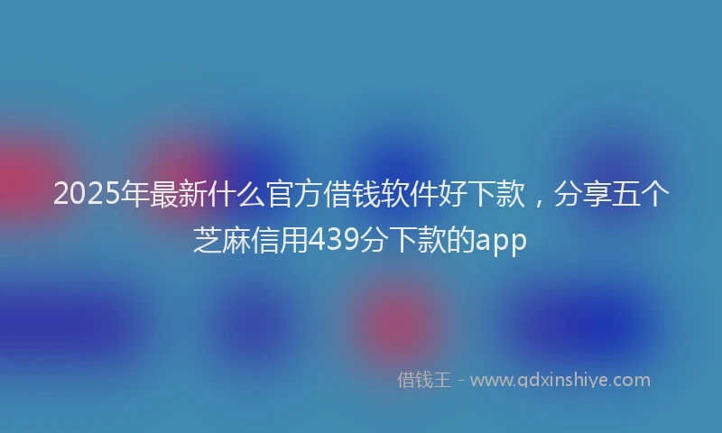 2025年最新什么官方借钱软件好下款，分享五个芝麻信用439分下款的app