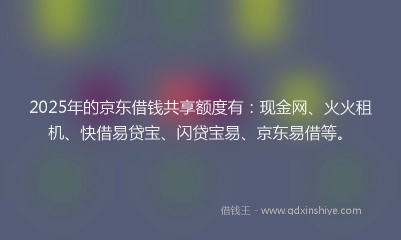 2025年的京东借钱共享额度有：现金网、火火租机、快借易贷宝、闪贷宝易、京东易借等。