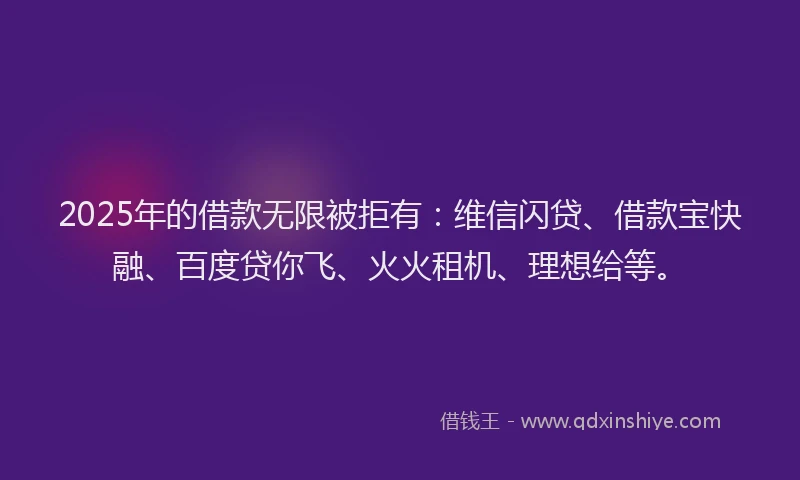 2025年的借款无限被拒有：维信闪贷、借款宝快融、百度贷你飞、火火租机、理想给等。
