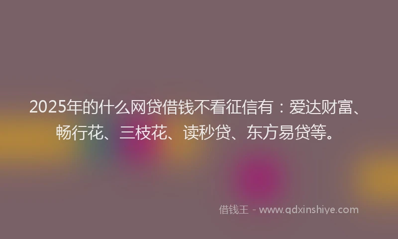 2025年的什么网贷借钱不看征信有：爱达财富、畅行花、三枝花、读秒贷、东方易贷等。