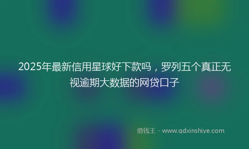 2025年最新信用星球好下款吗，罗列五个真正无视逾期大数据的网贷口子