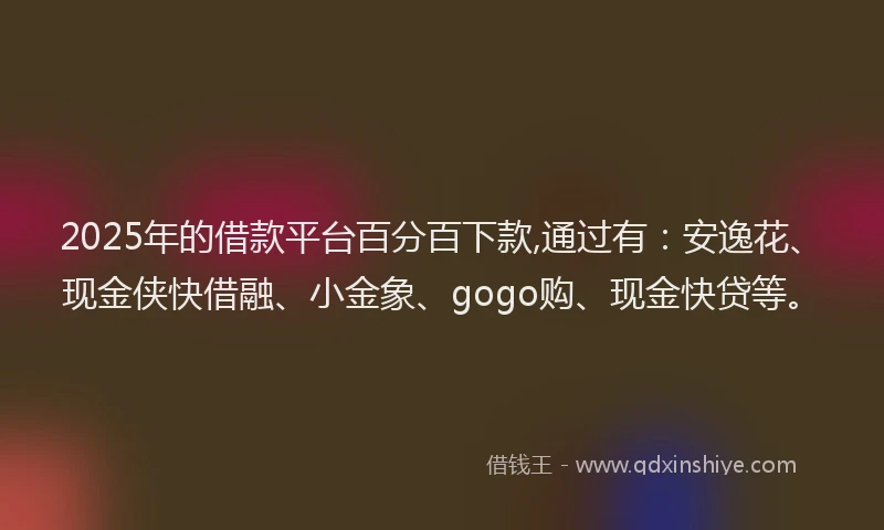 2025年的借款平台百分百下款,通过有：安逸花、现金侠快借融、小金象、gogo购、现金快贷等。