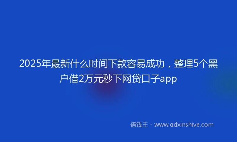 2025年最新什么时间下款容易成功，整理5个黑户借2万元秒下网贷口子app