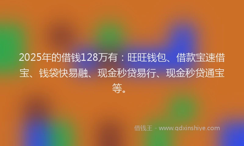 2025年的借钱128万有：旺旺钱包、借款宝速借宝、钱袋快易融、现金秒贷易行、现金秒贷通宝等。