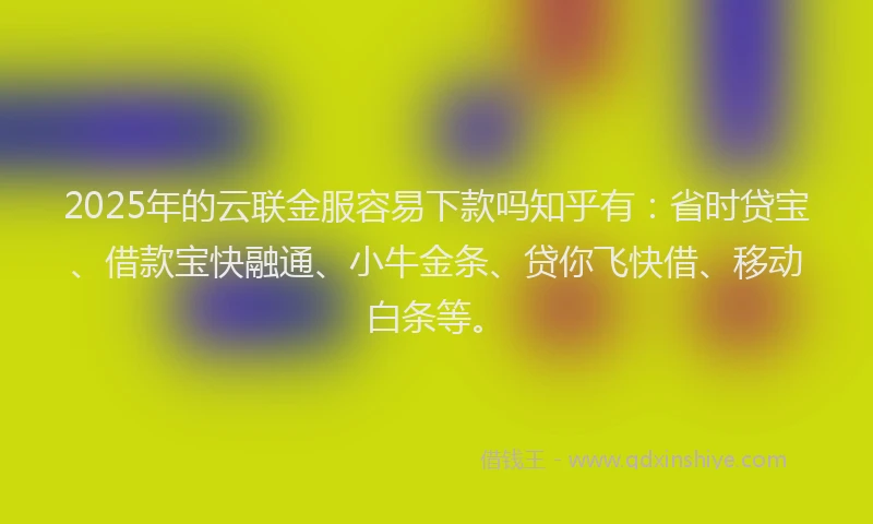 2025年的云联金服容易下款吗知乎有：省时贷宝、借款宝快融通、小牛金条、贷你飞快借、移动白条等。