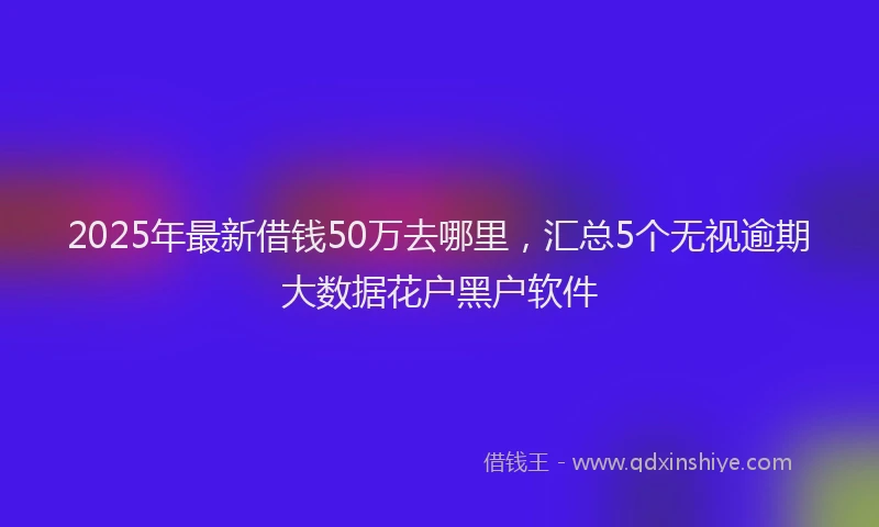 2025年最新借钱50万去哪里，汇总5个无视逾期大数据花户黑户软件