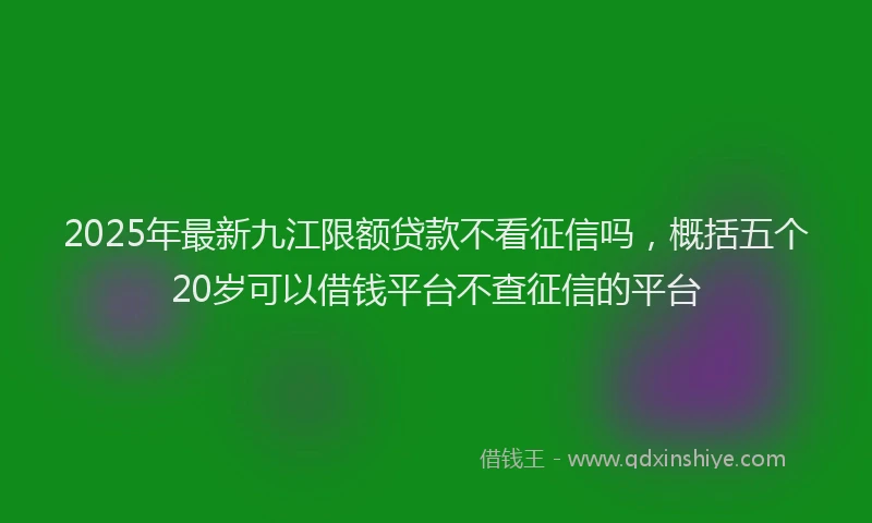 2025年最新九江限额贷款不看征信吗，概括五个20岁可以借钱平台不查征信的平台