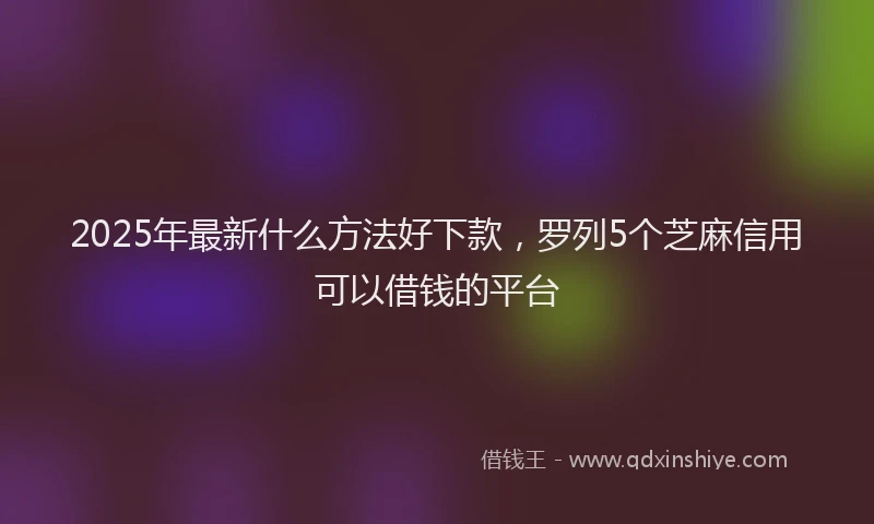 2025年最新什么方法好下款，罗列5个芝麻信用可以借钱的平台