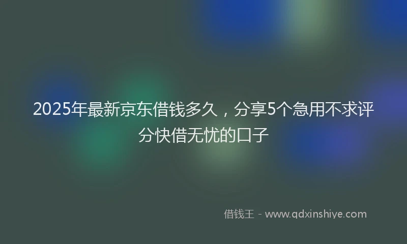 2025年最新京东借钱多久，分享5个急用不求评分快借无忧的口子