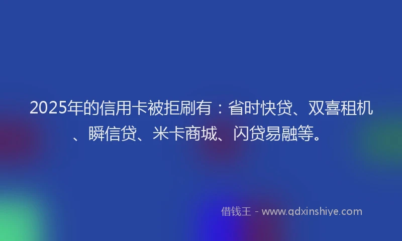 2025年的信用卡被拒刷有：省时快贷、双喜租机、瞬信贷、米卡商城、闪贷易融等。