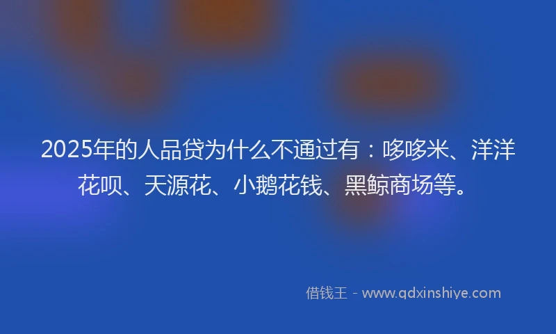 2025年的人品贷为什么不通过有：哆哆米、洋洋花呗、天源花、小鹅花钱、黑鲸商场等。