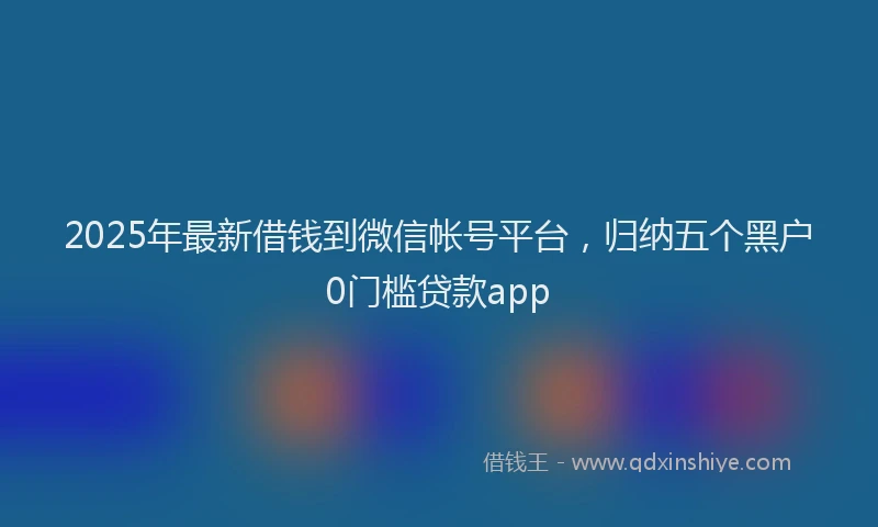 2025年最新借钱到微信帐号平台，归纳五个黑户0门槛贷款app