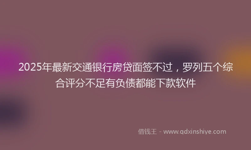 2025年最新交通银行房贷面签不过，罗列五个综合评分不足有负债都能下款软件