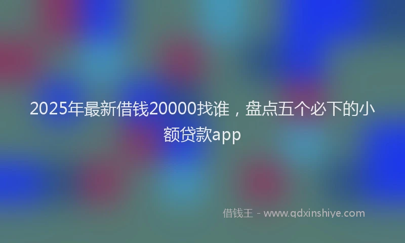 2025年最新借钱20000找谁，盘点五个必下的小额贷款app