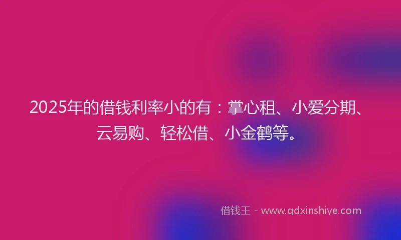 2025年的借钱利率小的有：掌心租、小爱分期、云易购、轻松借、小金鹤等。