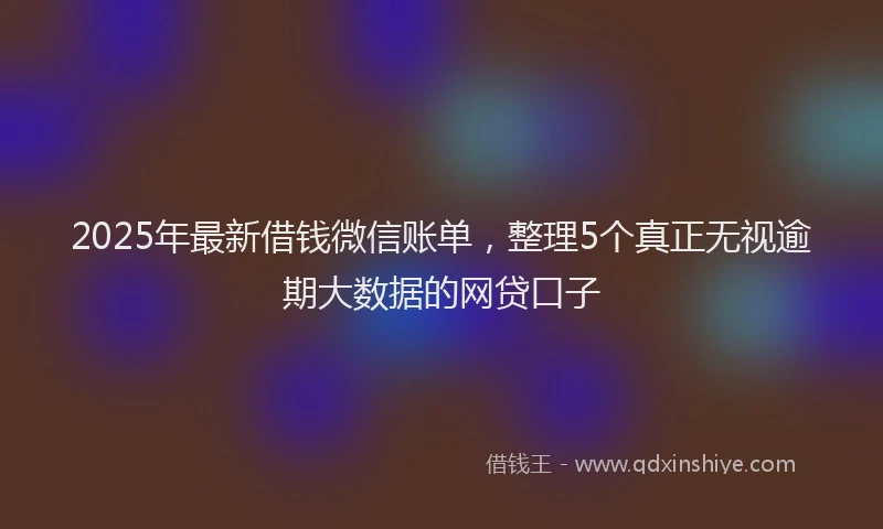 2025年最新借钱微信账单，整理5个真正无视逾期大数据的网贷口子